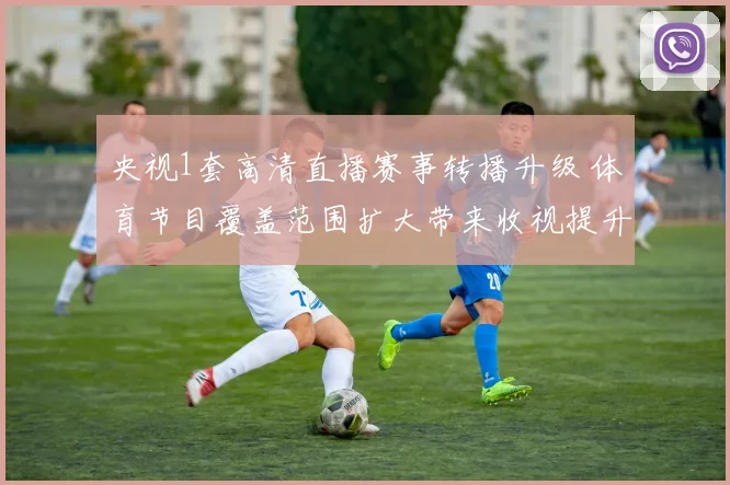 央视1套高清直播赛事转播升级 体育节目覆盖范围扩大带来收视提升