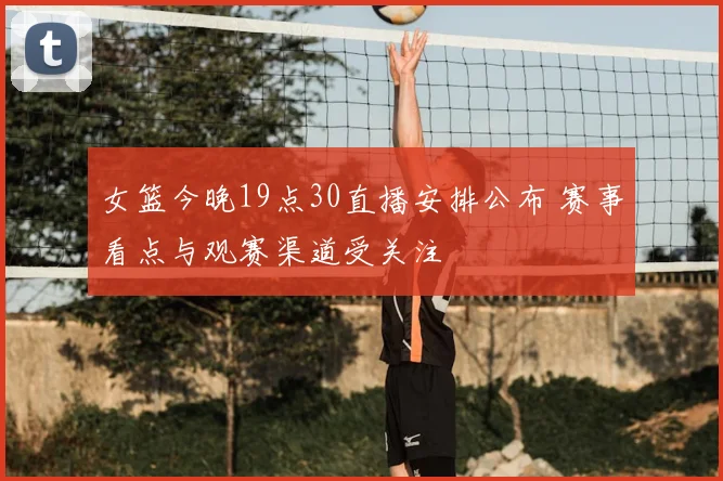 女篮今晚19点30直播安排公布 赛事看点与观赛渠道受关注