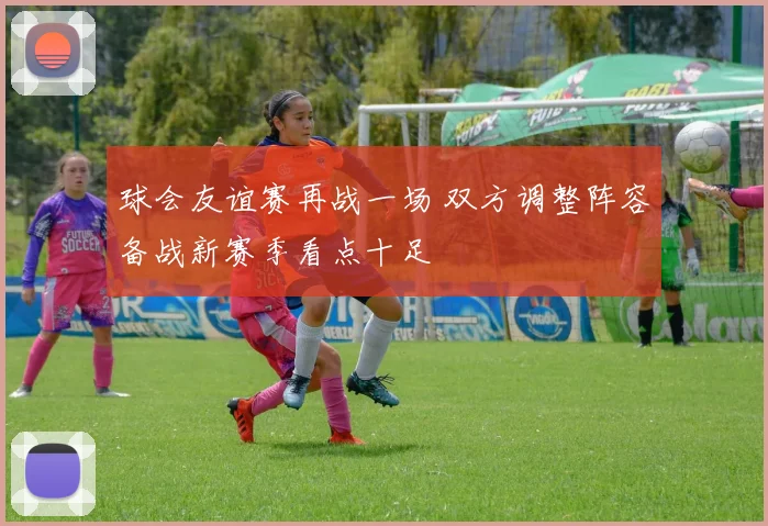 球会友谊赛再战一场 双方调整阵容备战新赛季看点十足