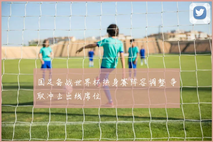 国足备战世界杯热身赛阵容调整 争取冲击出线席位