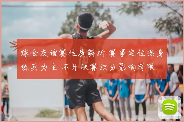 球会友谊赛性质解析 赛事定位热身练兵为主 不计联赛积分影响有限