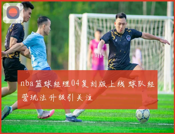 nba篮球经理04复刻版上线 球队经营玩法升级引关注