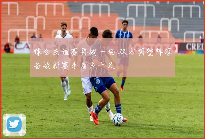 球会友谊赛再战一场 双方调整阵容备战新赛季看点十足