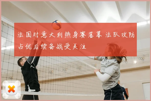 法国对意大利热身赛落幕 法队攻防占优后续备战受关注