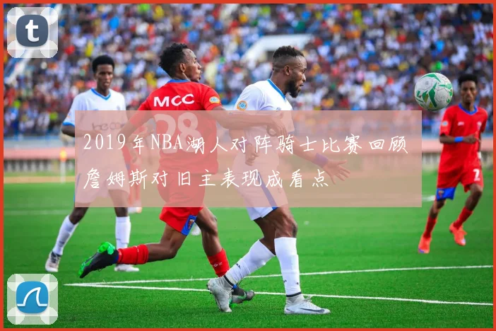 2019年NBA湖人对阵骑士比赛回顾 詹姆斯对旧主表现成看点