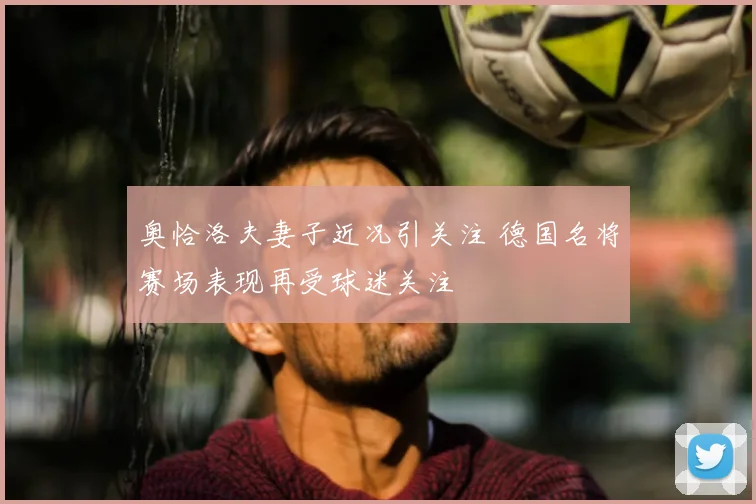 奥恰洛夫妻子近况引关注 德国名将赛场表现再受球迷关注