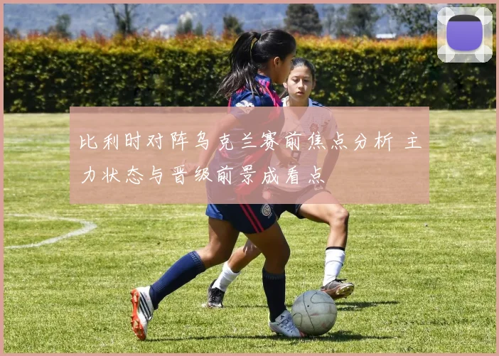 比利时对阵乌克兰赛前焦点分析 主力状态与晋级前景成看点