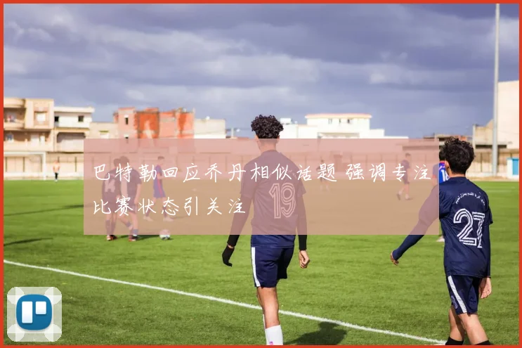 巴特勒回应乔丹相似话题 强调专注比赛状态引关注