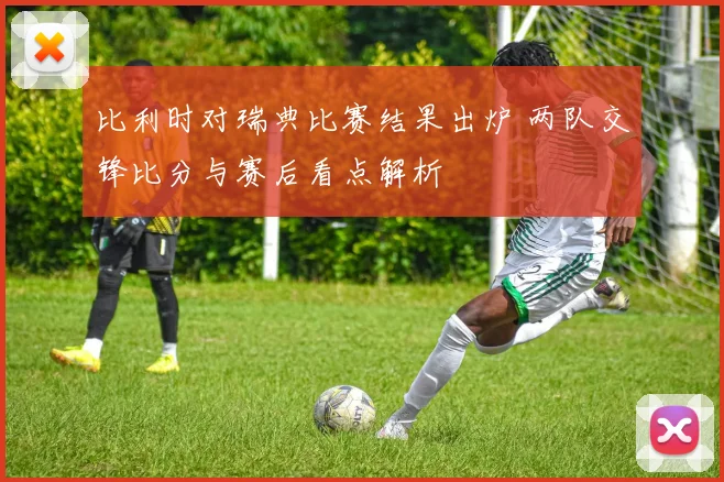 比利时对瑞典比赛结果出炉 两队交锋比分与赛后看点解析