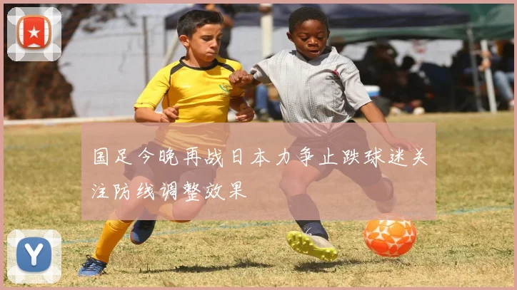 国足今晚再战日本力争止跌球迷关注防线调整效果
