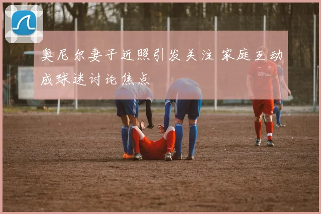 奥尼尔妻子近照引发关注 家庭互动成球迷讨论焦点