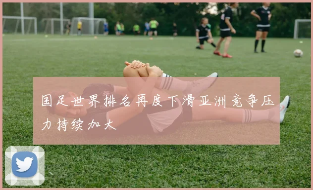 国足世界排名再度下滑亚洲竞争压力持续加大
