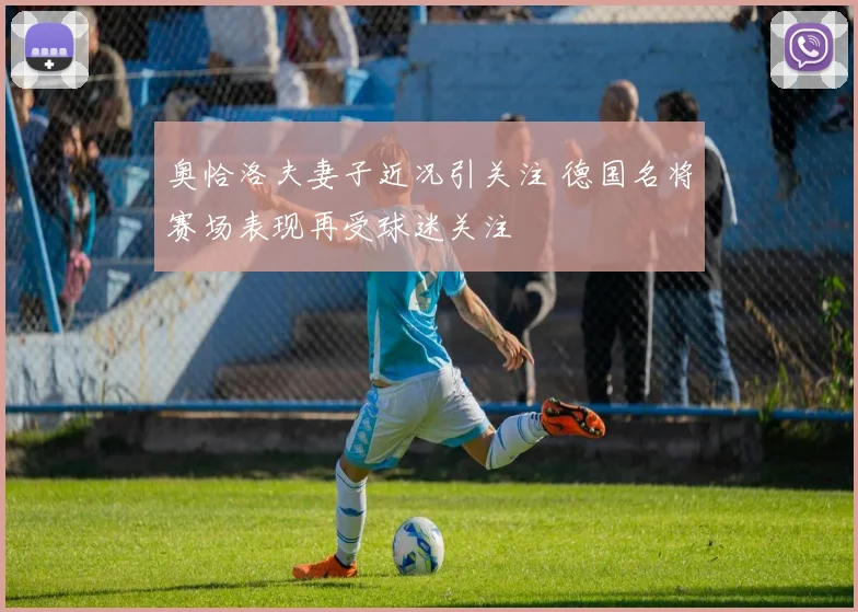 奥恰洛夫妻子近况引关注 德国名将赛场表现再受球迷关注