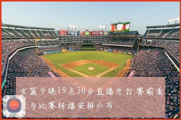 女篮今晚19点30分直播开打 赛前看点与比赛转播安排公布