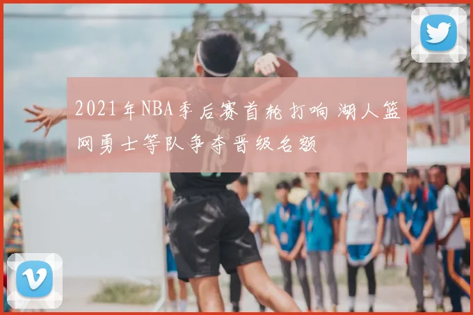 2021年NBA季后赛首轮打响 湖人篮网勇士等队争夺晋级名额