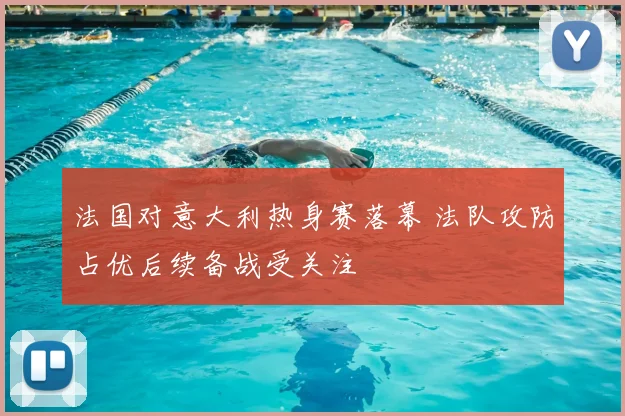 法国对意大利热身赛落幕 法队攻防占优后续备战受关注