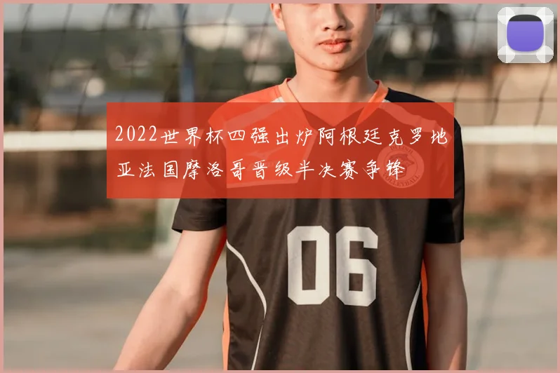 2022世界杯四强出炉阿根廷克罗地亚法国摩洛哥晋级半决赛争锋
