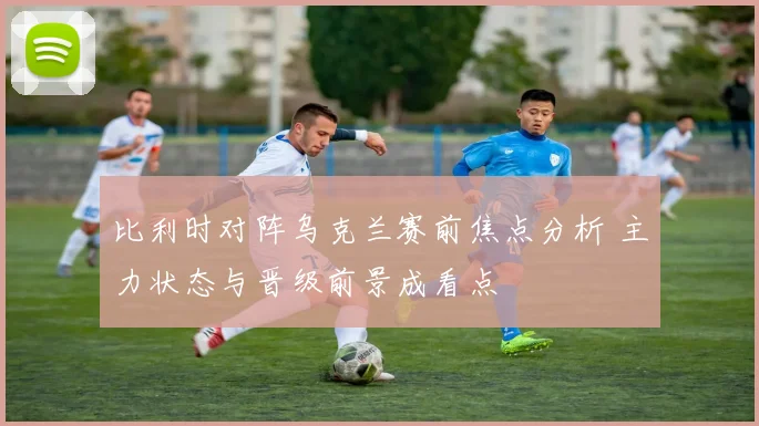 比利时对阵乌克兰赛前焦点分析 主力状态与晋级前景成看点