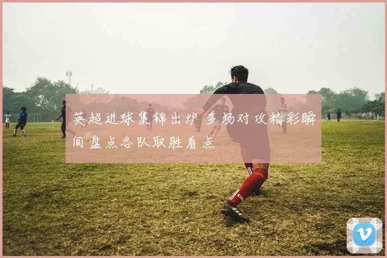 英超进球集锦出炉 多场对攻精彩瞬间盘点各队取胜看点