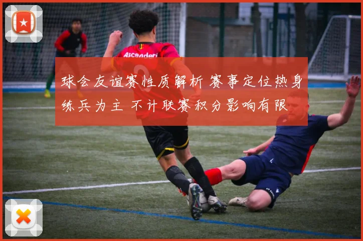 球会友谊赛性质解析 赛事定位热身练兵为主 不计联赛积分影响有限