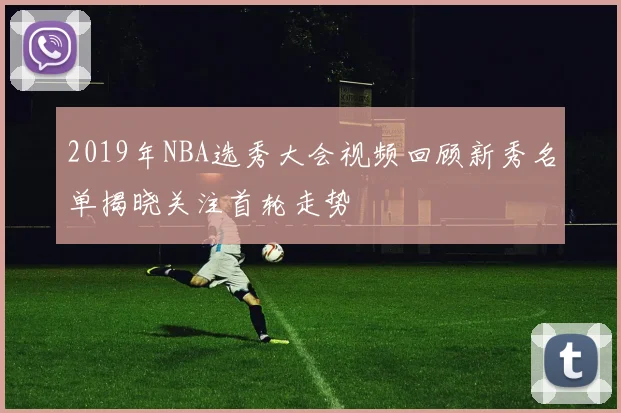 2019年NBA选秀大会视频回顾新秀名单揭晓关注首轮走势