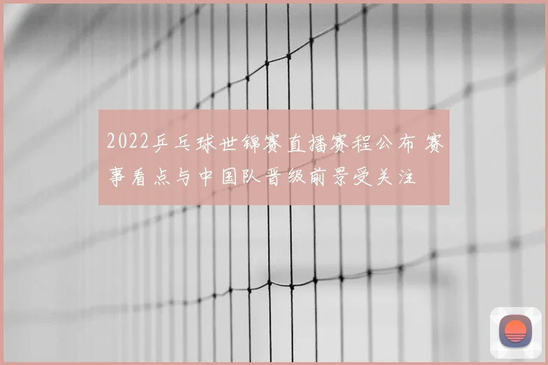 2022乒乓球世锦赛直播赛程公布 赛事看点与中国队晋级前景受关注