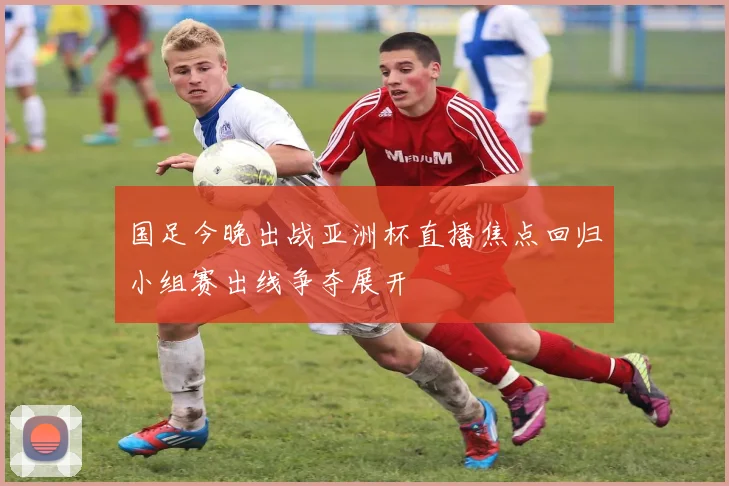 国足今晚出战亚洲杯直播焦点回归小组赛出线争夺展开