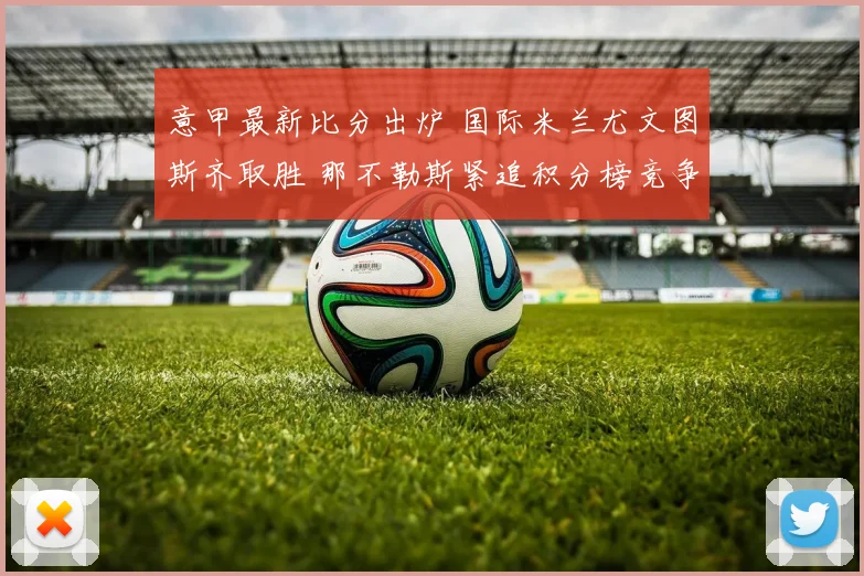 意甲最新比分出炉 国际米兰尤文图斯齐取胜 那不勒斯紧追积分榜竞争加剧