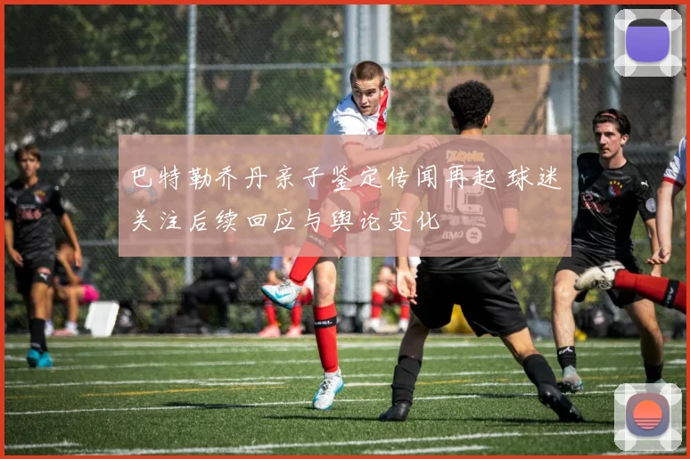 巴特勒乔丹亲子鉴定传闻再起 球迷关注后续回应与舆论变化