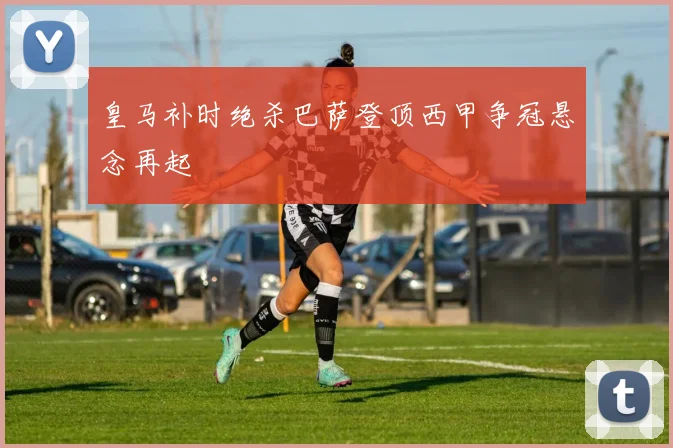 皇马补时绝杀巴萨登顶西甲争冠悬念再起