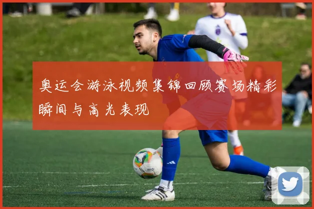 奥运会游泳视频集锦回顾赛场精彩瞬间与高光表现