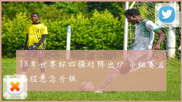 18年世界杯四强对阵出炉 小组赛后赛程悬念升级