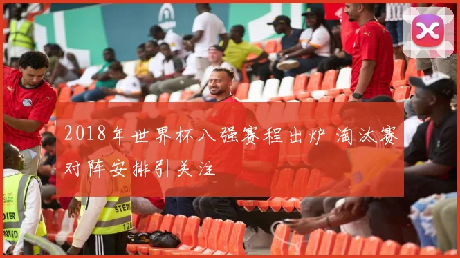 2018年世界杯八强赛程出炉 淘汰赛对阵安排引关注