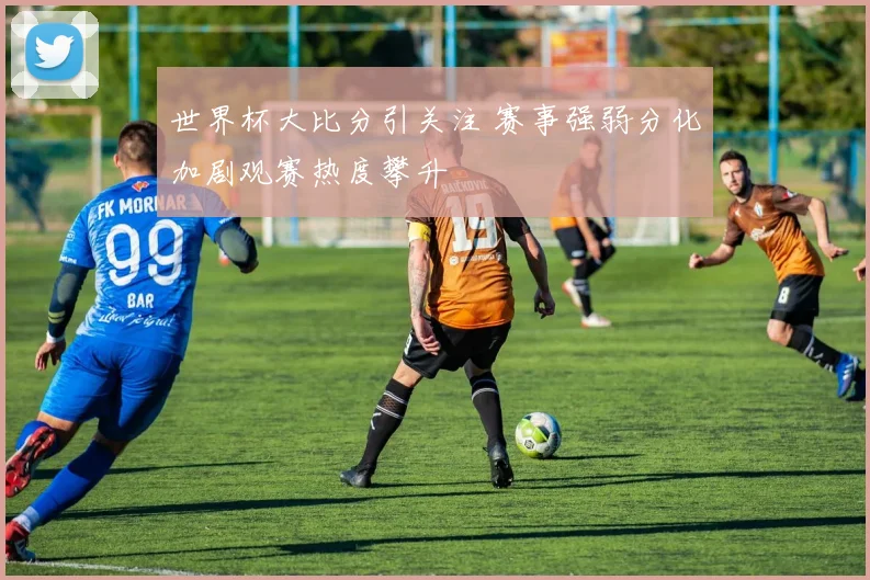 世界杯大比分引关注 赛事强弱分化加剧观赛热度攀升