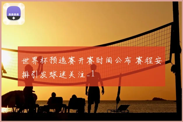 世界杯预选赛开赛时间公布 赛程安排引发球迷关注_1