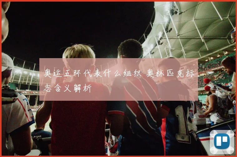 奥运五环代表什么组织 奥林匹克标志含义解析