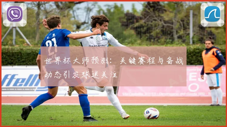 世界杯大师预测：关键赛程与备战动态引发球迷关注