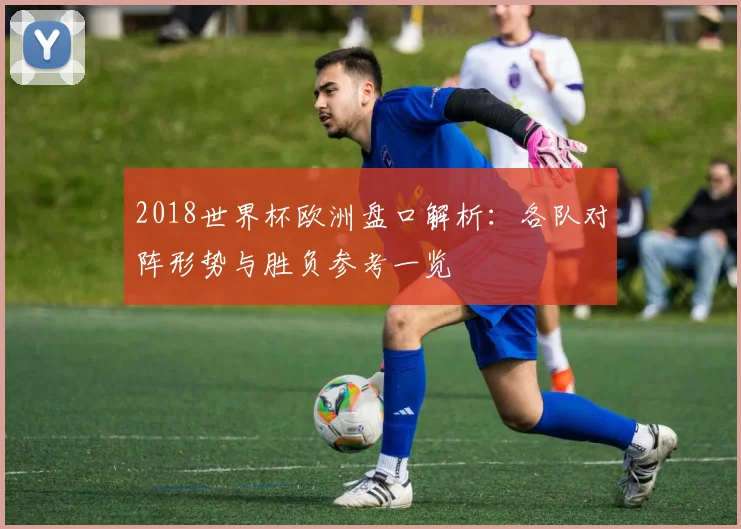 2018世界杯欧洲盘口解析:各队对阵形势与胜负参考一览
