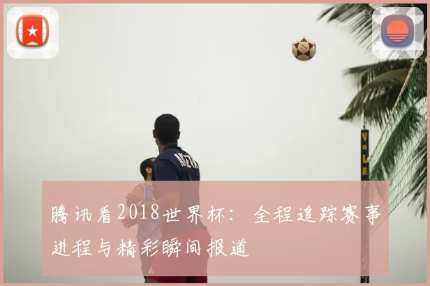 腾讯看2018世界杯:全程追踪赛事进程与精彩瞬间报道